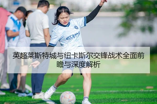 英超莱斯特城与纽卡斯尔交锋战术全面前瞻与深度解析