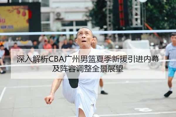 深入解析CBA广州男篮夏季新援引进内幕及阵容调整全景展望